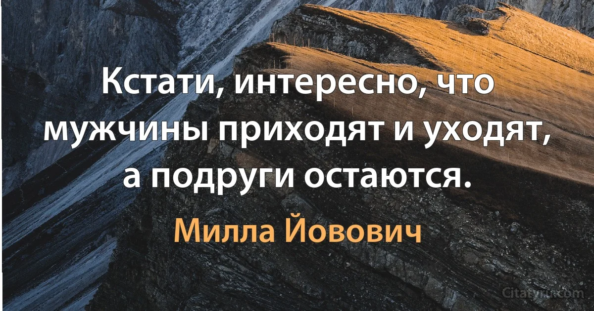 Кстати, интересно, что мужчины приходят и уходят, а подруги остаются. (Милла Йовович)