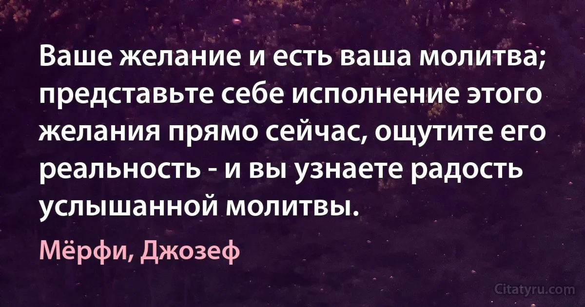 Ваше желание и есть ваша молитва; представьте себе исполнение этого желания прямо сейчас, ощутите его реальность - и вы узнаете радость услышанной молитвы. (Мёрфи, Джозеф)