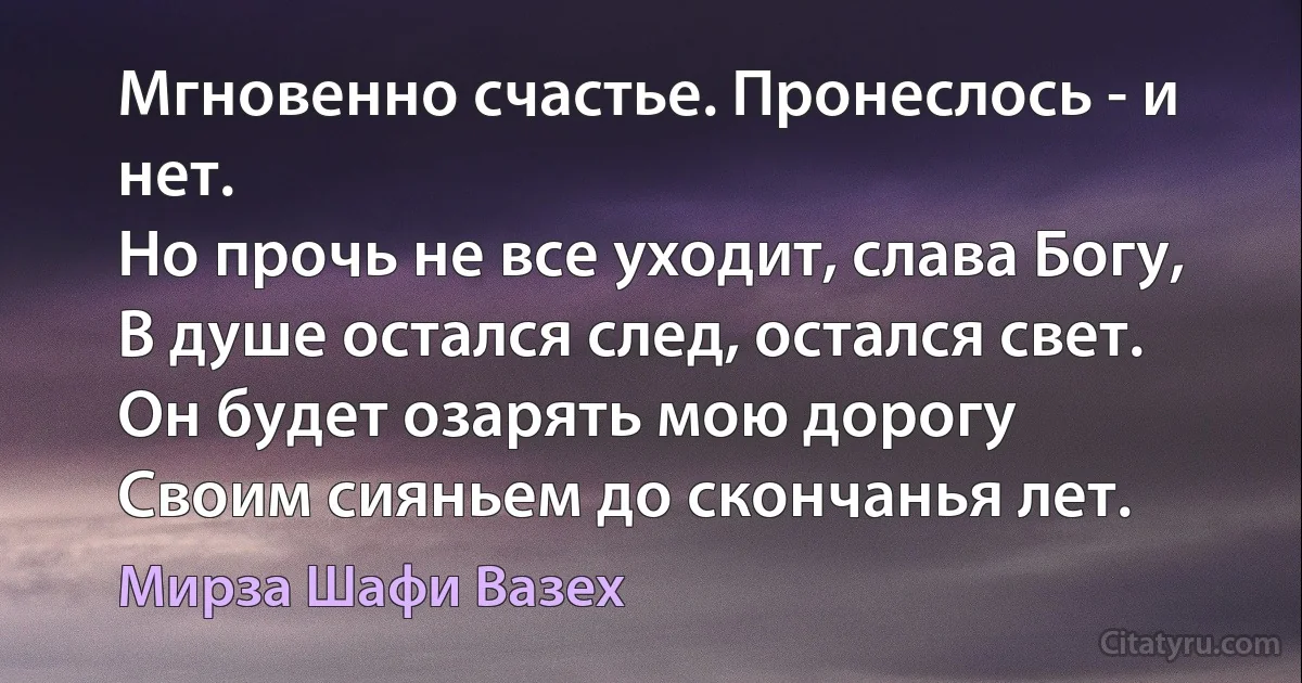 Мгновенно счастье. Пронеслось - и нет.
Но прочь не все уходит, слава Богу,
В душе остался след, остался свет.
Он будет озарять мою дорогу
Своим сияньем до скончанья лет. (Мирза Шафи Вазех)