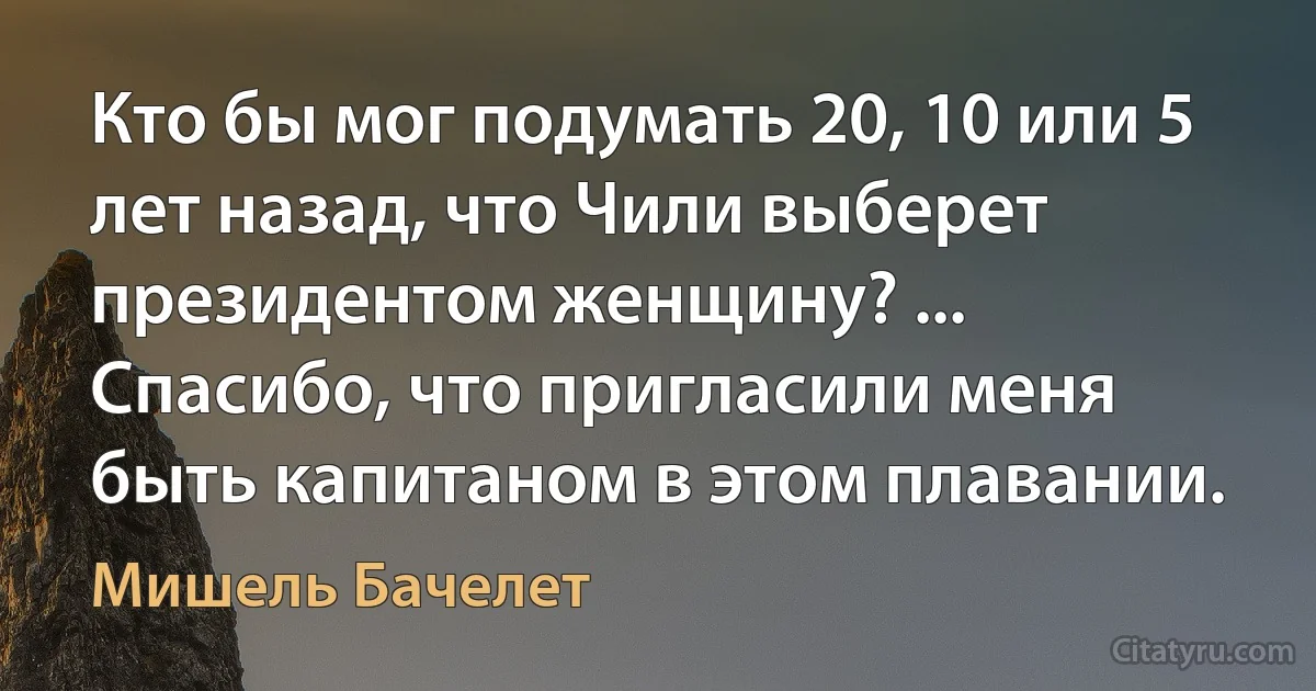 Кто бы мог подумать 20, 10 или 5 лет назад, что Чили выберет президентом женщину? ... Спасибо, что пригласили меня быть капитаном в этом плавании. (Мишель Бачелет)