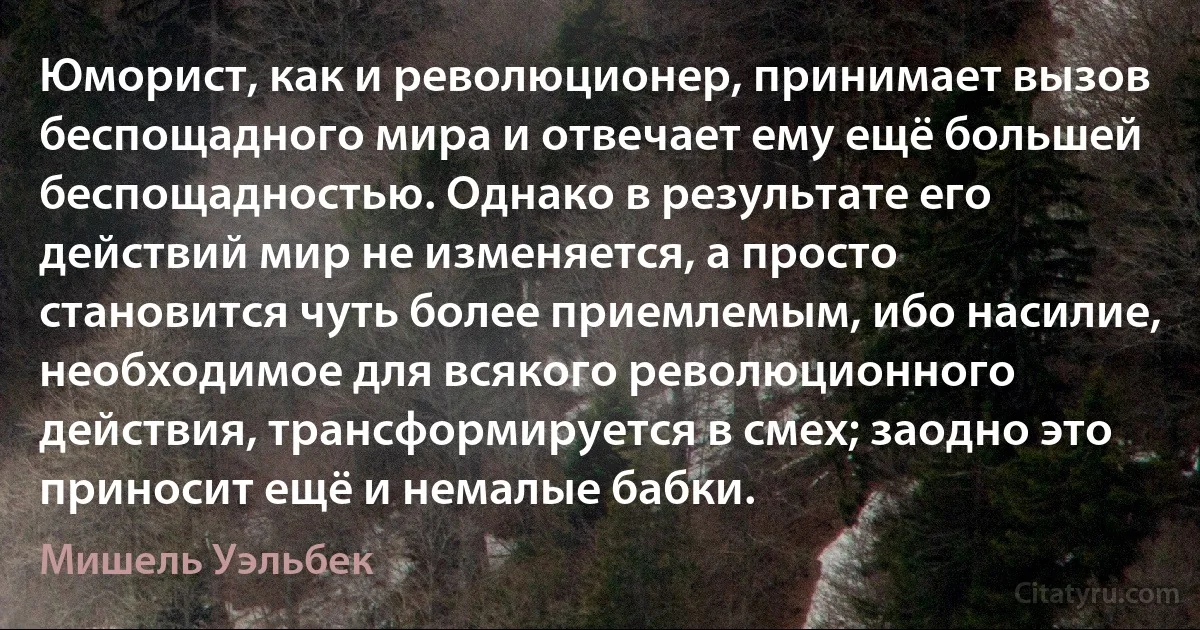 Юморист, как и революционер, принимает вызов беспощадного мира и отвечает ему ещё большей беспощадностью. Однако в результате его действий мир не изменяется, а просто становится чуть более приемлемым, ибо насилие, необходимое для всякого революционного действия, трансформируется в смех; заодно это приносит ещё и немалые бабки. (Мишель Уэльбек)