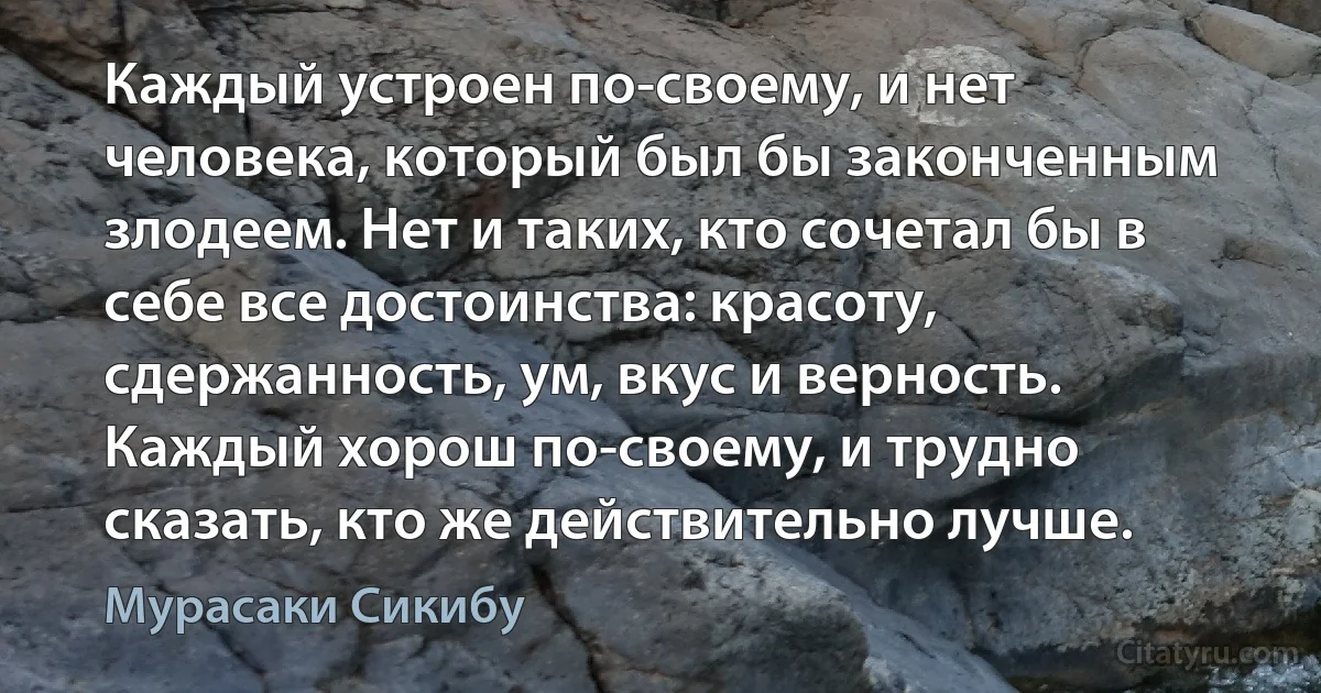 Каждый устроен по-своему, и нет человека, который был бы законченным злодеем. Нет и таких, кто сочетал бы в себе все достоинства: красоту, сдержанность, ум, вкус и верность. Каждый хорош по-своему, и трудно сказать, кто же действительно лучше. (Мурасаки Сикибу)