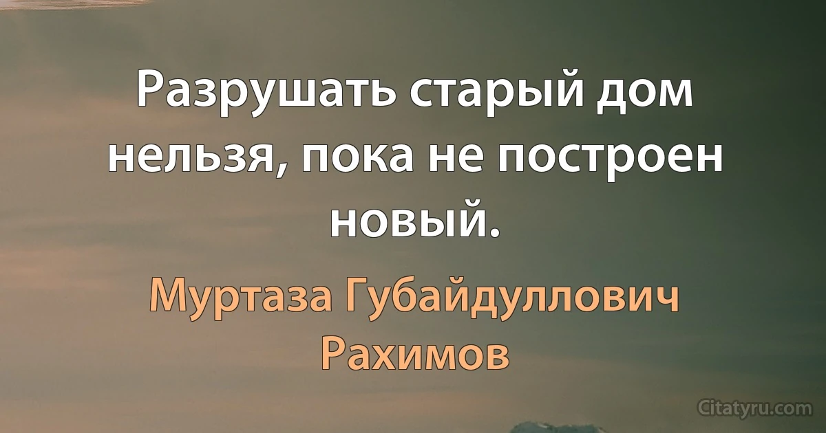 Разрушать старый дом нельзя, пока не построен новый. (Муртаза Губайдуллович Рахимов)