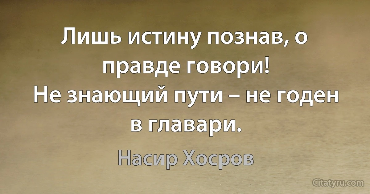 Лишь истину познав, о правде говори!
Не знающий пути – не годен
в главари. (Насир Хосров)