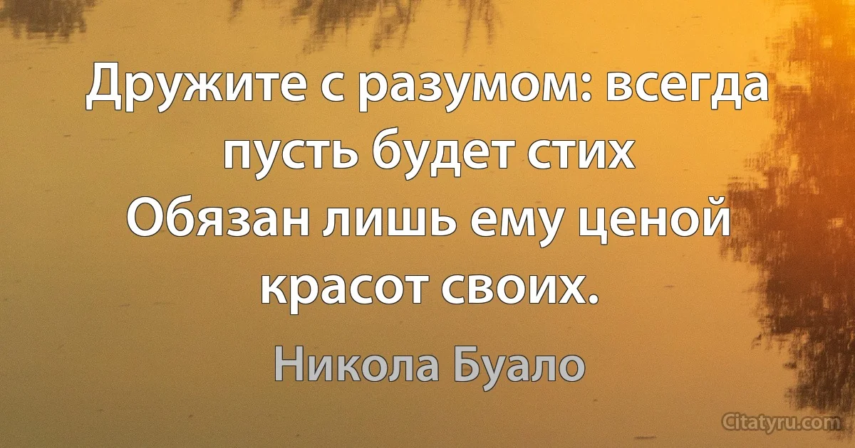 Дружите с разумом: всегда пусть будет стих
Обязан лишь ему ценой красот своих. (Никола Буало)