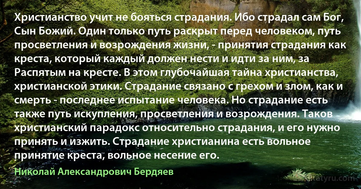 Христианство учит не бояться страдания. Ибо страдал сам Бог, Сын Божий. Один только путь раскрыт перед человеком, путь просветления и возрождения жизни, - принятия страдания как креста, который каждый должен нести и идти за ним, за Распятым на кресте. В этом глубочайшая тайна христианства, христианской этики. Страдание связано с грехом и злом, как и смерть - последнее испытание человека. Но страдание есть также путь искупления, просветления и возрождения. Таков христианский парадокс относительно страдания, и его нужно принять и изжить. Страдание христианина есть вольное принятие креста, вольное несение его. (Николай Александрович Бердяев)