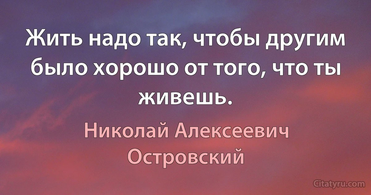 Жить надо так, чтобы другим было хорошо от того, что ты живешь. (Николай Алексеевич Островский)