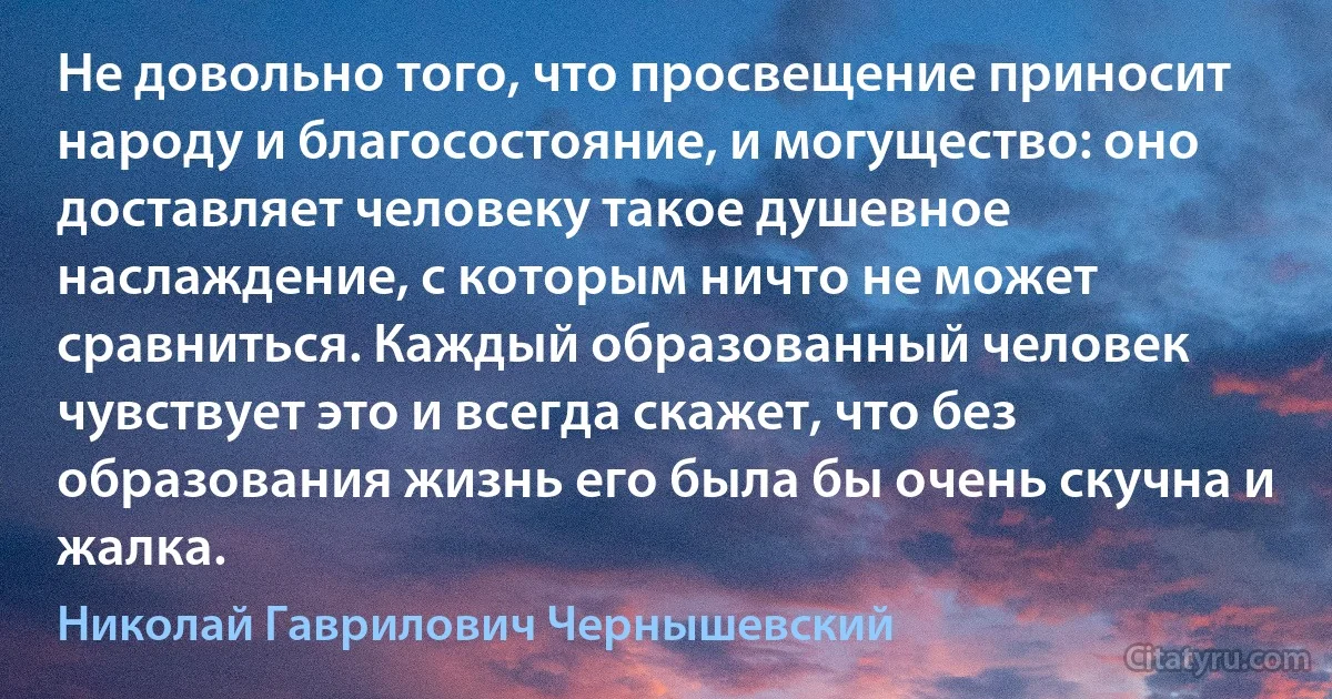 Не довольно того, что просвещение приносит народу и благосостояние, и могущество: оно доставляет человеку такое душевное наслаждение, с которым ничто не может сравниться. Каждый образованный человек чувствует это и всегда скажет, что без образования жизнь его была бы очень скучна и жалка. (Николай Гаврилович Чернышевский)