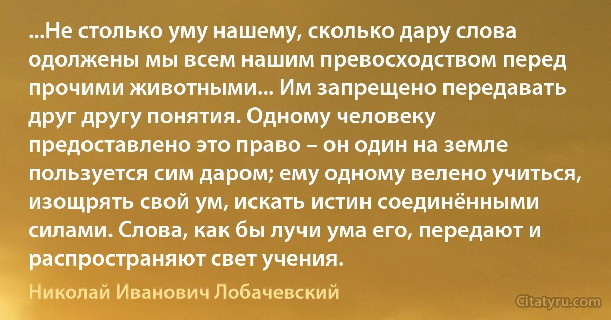 ...Не столько уму нашему, сколько дару слова одолжены мы всем нашим превосходством перед прочими животными... Им запрещено передавать друг другу понятия. Одному человеку предоставлено это право – он один на земле пользуется сим даром; ему одному велено учиться, изощрять свой ум, искать истин соединёнными силами. Слова, как бы лучи ума его, передают и распространяют свет учения. (Николай Иванович Лобачевский)