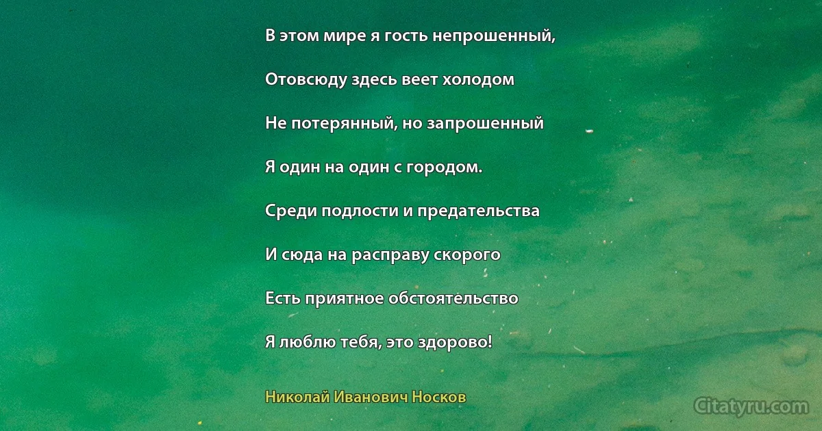 В этом мире я гость непрошенный,

Отовсюду здесь веет холодом

Не потерянный, но запрошенный

Я один на один с городом.

Среди подлости и предательства

И сюда на расправу скорого

Есть приятное обстоятельство

Я люблю тебя, это здорово! (Николай Иванович Носков)