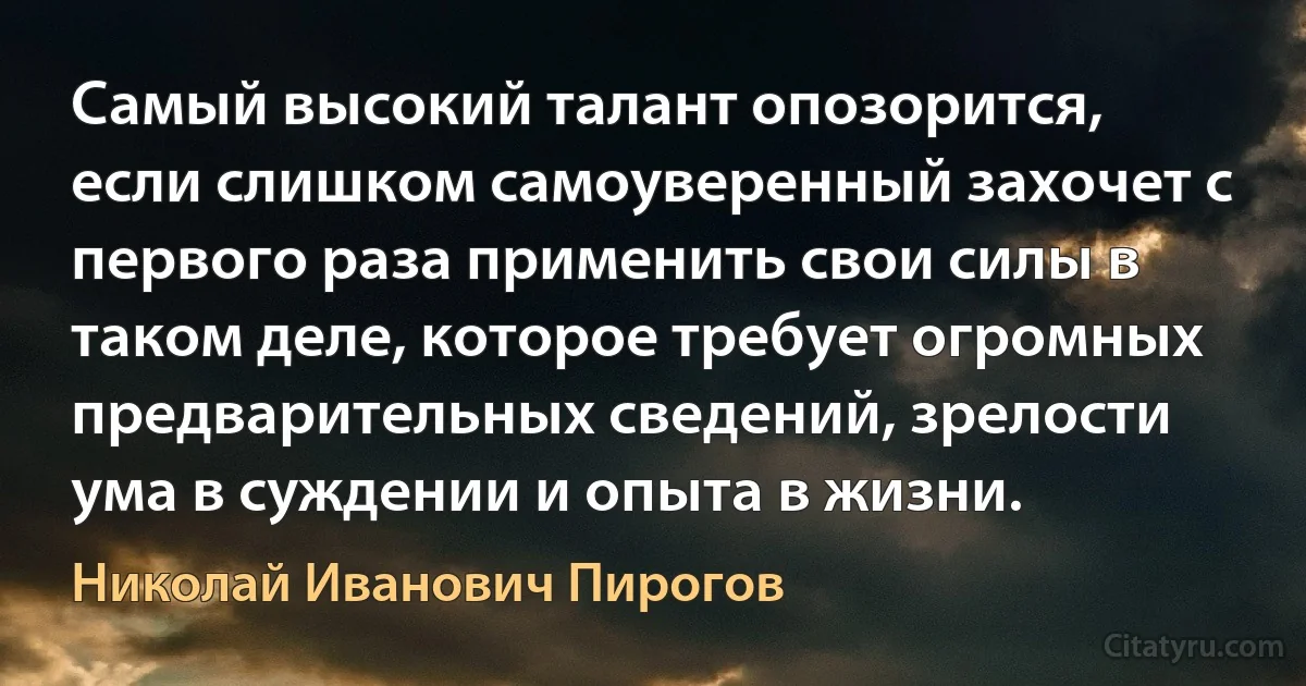 Самый высокий талант опозорится, если слишком самоуверенный захочет с первого раза применить свои силы в таком деле, которое требует огромных предварительных сведений, зрелости ума в суждении и опыта в жизни. (Николай Иванович Пирогов)