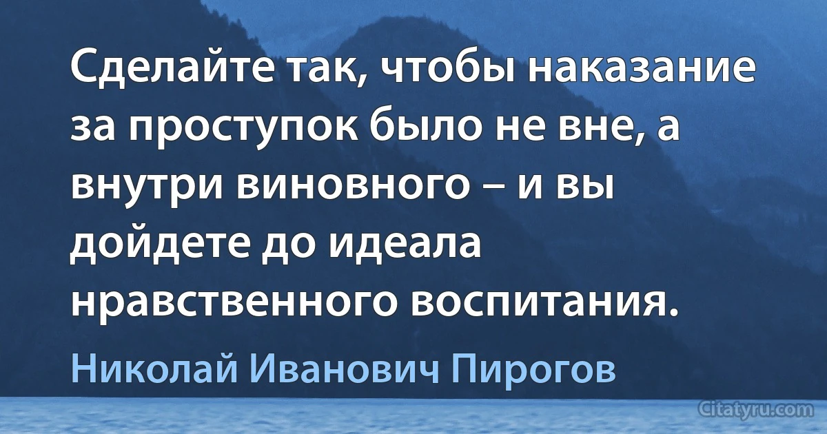 Сделайте так, чтобы наказание за проступок было не вне, а внутри виновного – и вы дойдете до идеала нравственного воспитания. (Николай Иванович Пирогов)