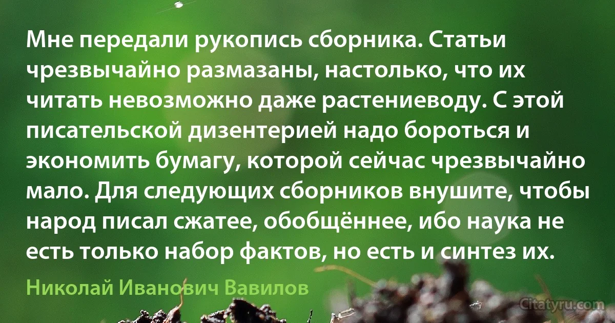 Мне передали рукопись сборника. Статьи чрезвычайно размазаны, настолько, что их читать невозможно даже растениеводу. С этой писательской дизентерией надо бороться и экономить бумагу, которой сейчас чрезвычайно мало. Для следующих сборников внушите, чтобы народ писал сжатее, обобщённее, ибо наука не есть только набор фактов, но есть и синтез их. (Николай Иванович Вавилов)