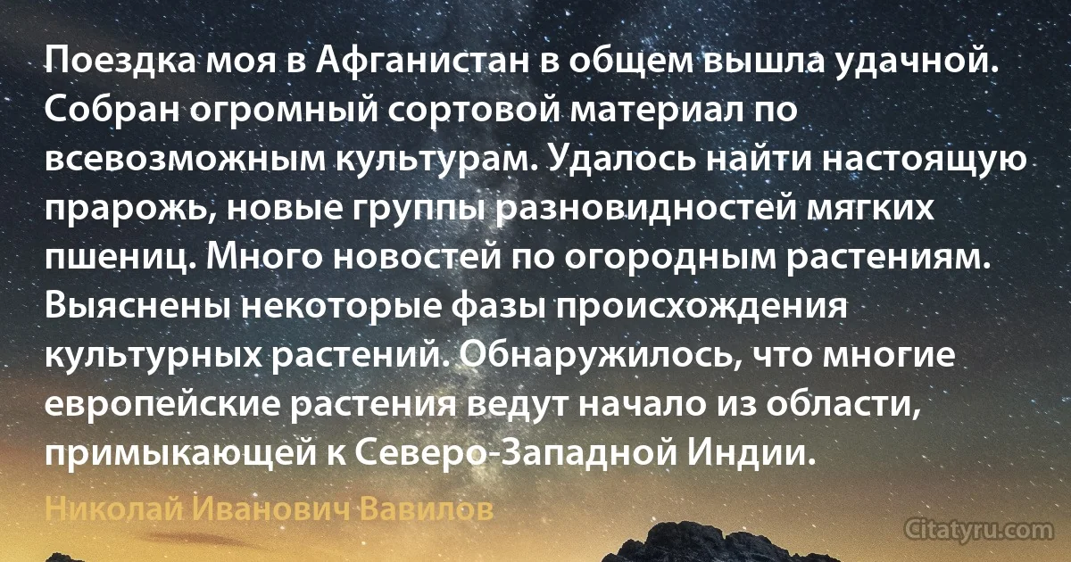 Поездка моя в Афганистан в общем вышла удачной. Собран огромный сортовой материал по всевозможным культурам. Удалось найти настоящую прарожь, новые группы разновидностей мягких пшениц. Много новостей по огородным растениям. Выяснены некоторые фазы происхождения культурных растений. Обнаружилось, что многие европейские растения ведут начало из области, примыкающей к Северо-Западной Индии. (Николай Иванович Вавилов)