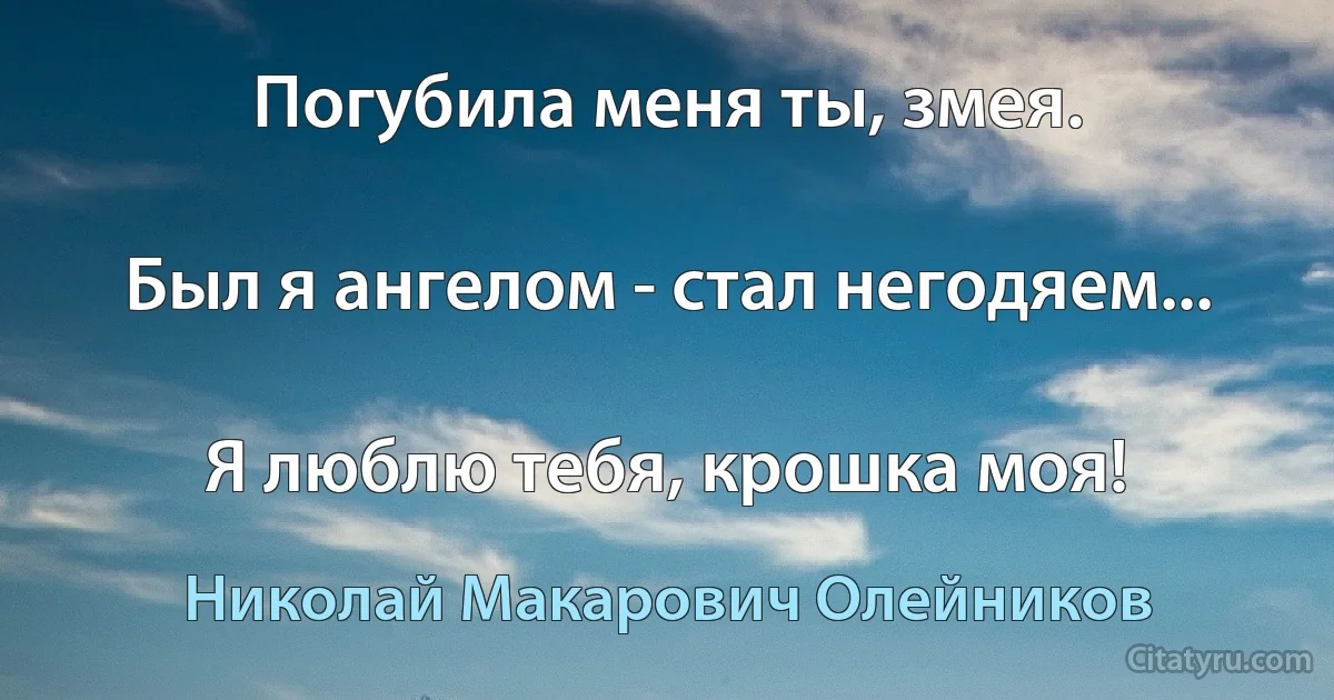 Погубила меня ты, змея.

Был я ангелом - стал негодяем...

Я люблю тебя, крошка моя! (Николай Макарович Олейников)