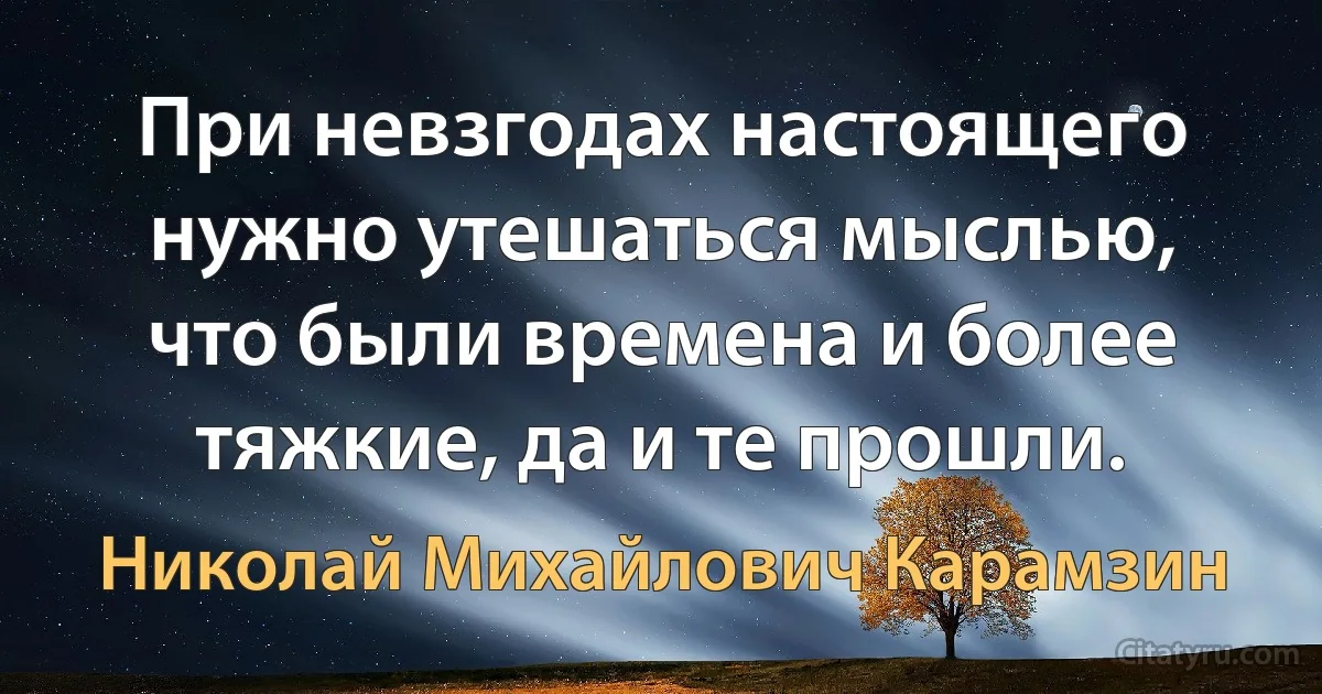 При невзгодах настоящего нужно утешаться мыслью, что были времена и более тяжкие, да и те прошли. (Николай Михайлович Карамзин)