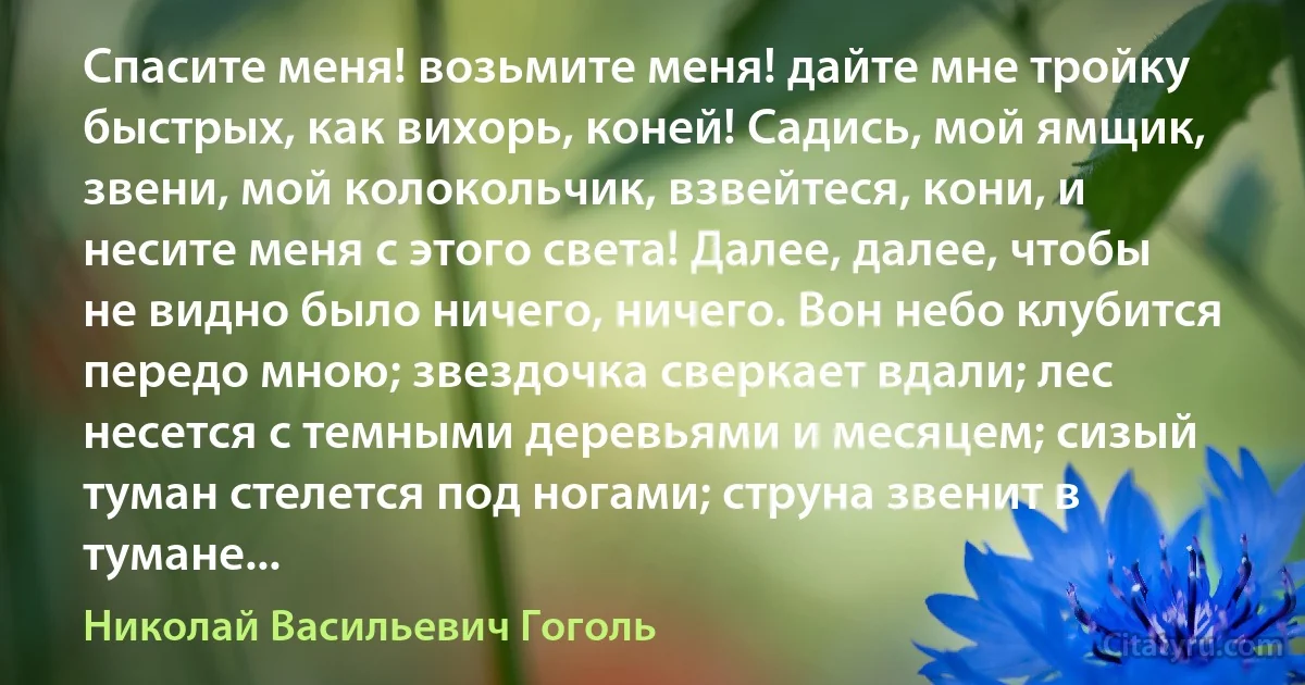 Спасите меня! возьмите меня! дайте мне тройку быстрых, как вихорь, коней! Садись, мой ямщик, звени, мой колокольчик, взвейтеся, кони, и несите меня с этого света! Далее, далее, чтобы не видно было ничего, ничего. Вон небо клубится передо мною; звездочка сверкает вдали; лес несется с темными деревьями и месяцем; сизый туман стелется под ногами; струна звенит в тумане... (Николай Васильевич Гоголь)