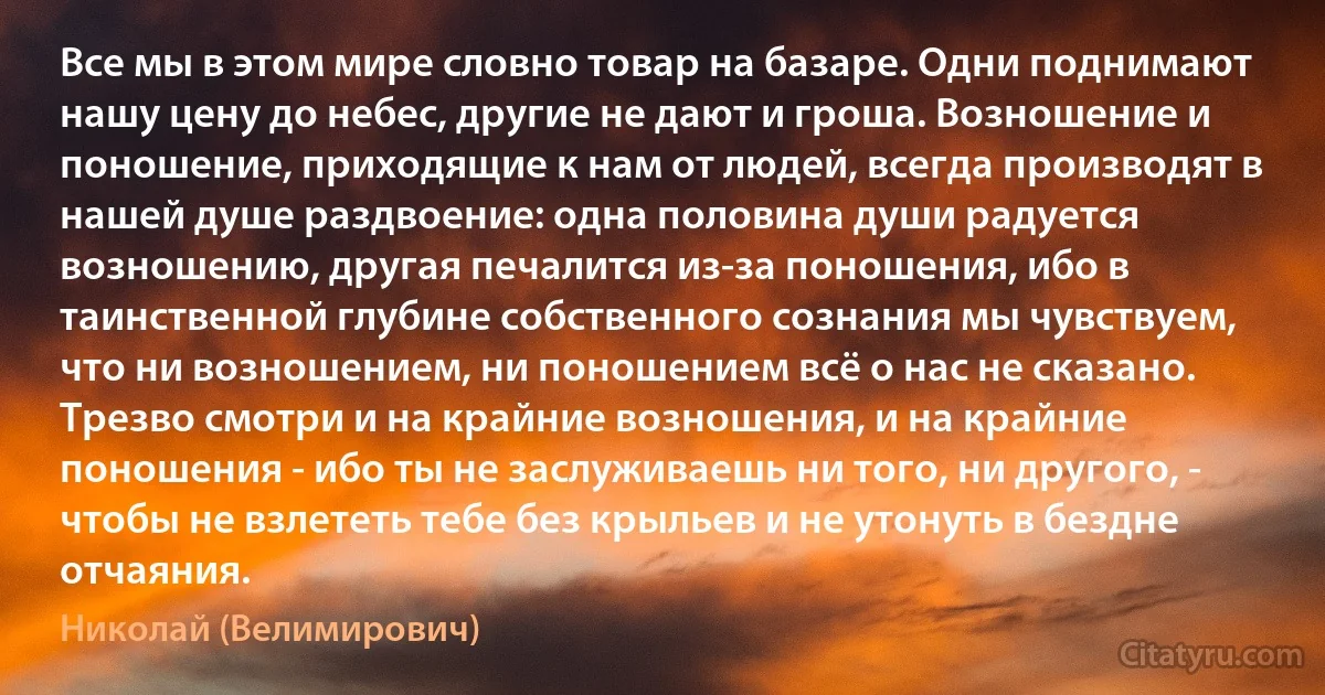 Все мы в этом мире словно товар на базаре. Одни поднимают нашу цену до небес, другие не дают и гроша. Возношение и поношение, приходящие к нам от людей, всегда производят в нашей душе раздвоение: одна половина души радуется возношению, другая печалится из-за поношения, ибо в таинственной глубине собственного сознания мы чувствуем, что ни возношением, ни поношением всё о нас не сказано. Трезво смотри и на крайние возношения, и на крайние поношения - ибо ты не заслуживаешь ни того, ни другого, - чтобы не взлететь тебе без крыльев и не утонуть в бездне отчаяния. (Николай (Велимирович))