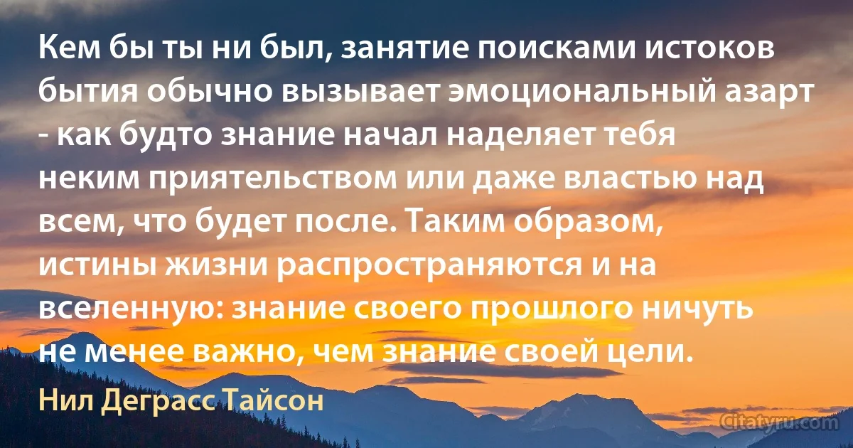 Кем бы ты ни был, занятие поисками истоков бытия обычно вызывает эмоциональный азарт - как будто знание начал наделяет тебя неким приятельством или даже властью над всем, что будет после. Таким образом, истины жизни распространяются и на вселенную: знание своего прошлого ничуть не менее важно, чем знание своей цели. (Нил Деграсс Тайсон)