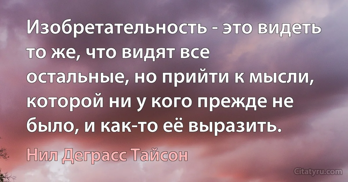 Изобретательность - это видеть то же, что видят все остальные, но прийти к мысли, которой ни у кого прежде не было, и как-то её выразить. (Нил Деграсс Тайсон)