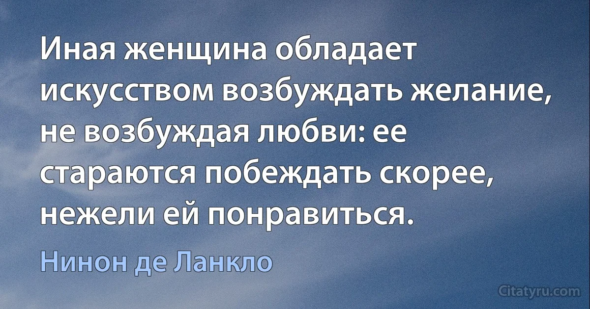 Иная женщина обладает искусством возбуждать желание, не возбуждая любви: ее стараются побеждать скорее, нежели ей понравиться. (Нинон де Ланкло)