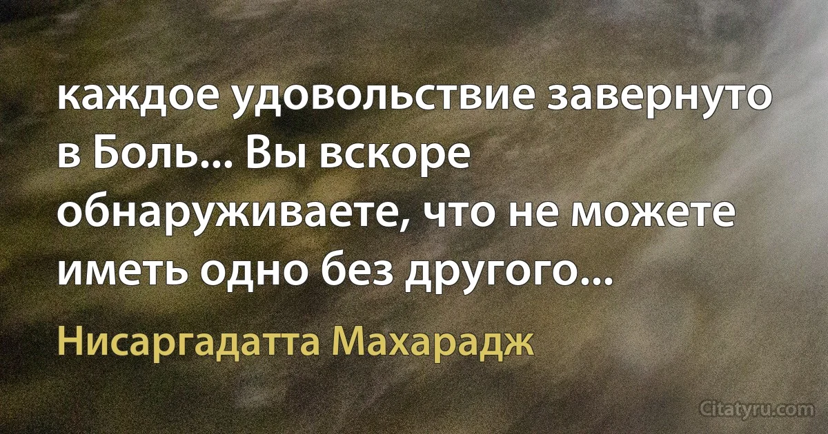 каждое удовольствие завернуто в Боль... Вы вскоре обнаруживаете, что не можете иметь одно без другого... (Нисаргадатта Махарадж)