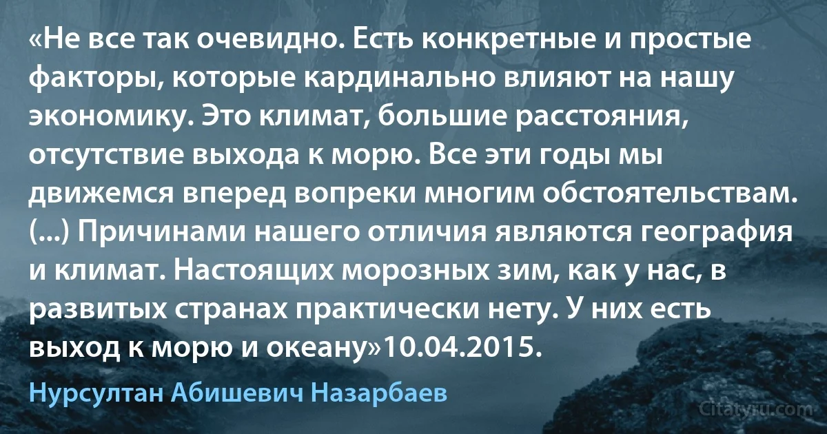 «Не все так очевидно. Есть конкретные и простые факторы, которые кардинально влияют на нашу экономику. Это климат, большие расстояния, отсутствие выхода к морю. Все эти годы мы движемся вперед вопреки многим обстоятельствам. (...) Причинами нашего отличия являются география и климат. Настоящих морозных зим, как у нас, в развитых странах практически нету. У них есть выход к морю и океану»10.04.2015. (Нурсултан Абишевич Назарбаев)