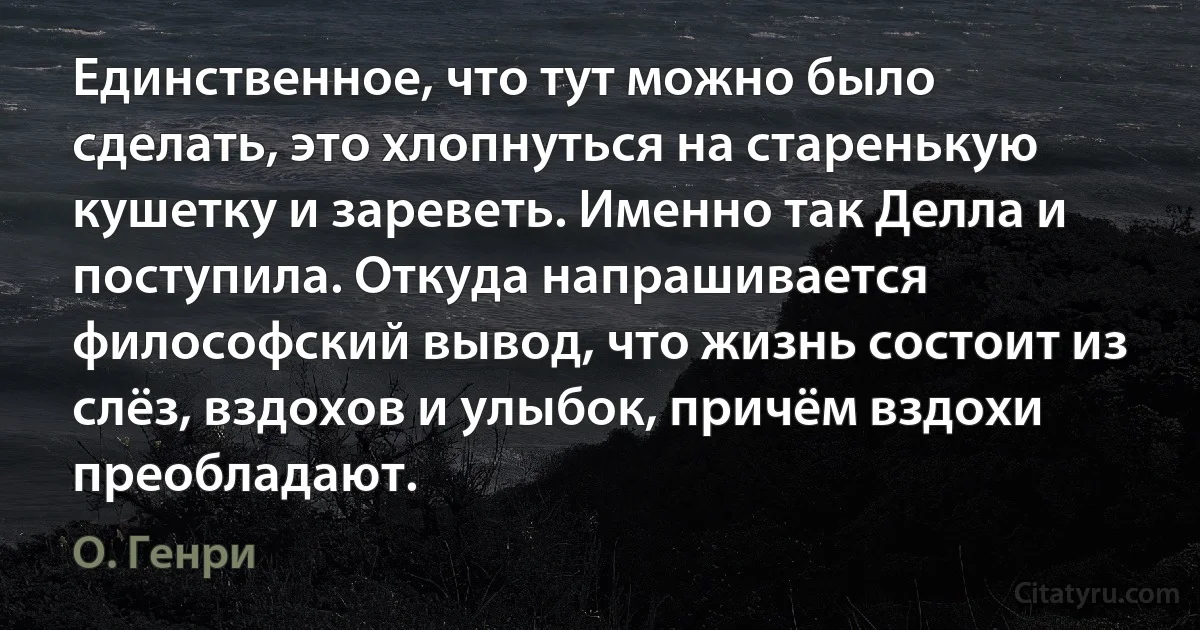 Единственное, что тут можно было сделать, это хлопнуться на старенькую кушетку и зареветь. Именно так Делла и поступила. Откуда напрашивается философский вывод, что жизнь состоит из слёз, вздохов и улыбок, причём вздохи преобладают. (О. Генри)