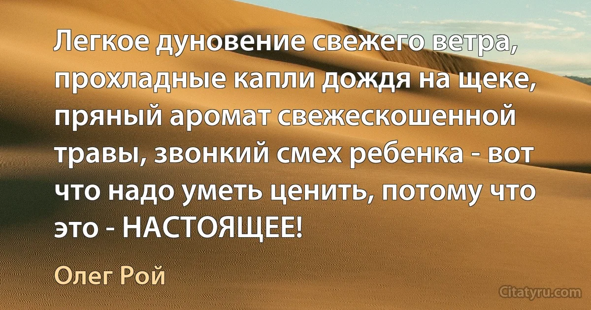 Легкое дуновение свежего ветра, прохладные капли дождя на щеке, пряный аромат свежескошенной травы, звонкий смех ребенка - вот что надо уметь ценить, потому что это - НАСТОЯЩЕЕ! (Олег Рой)