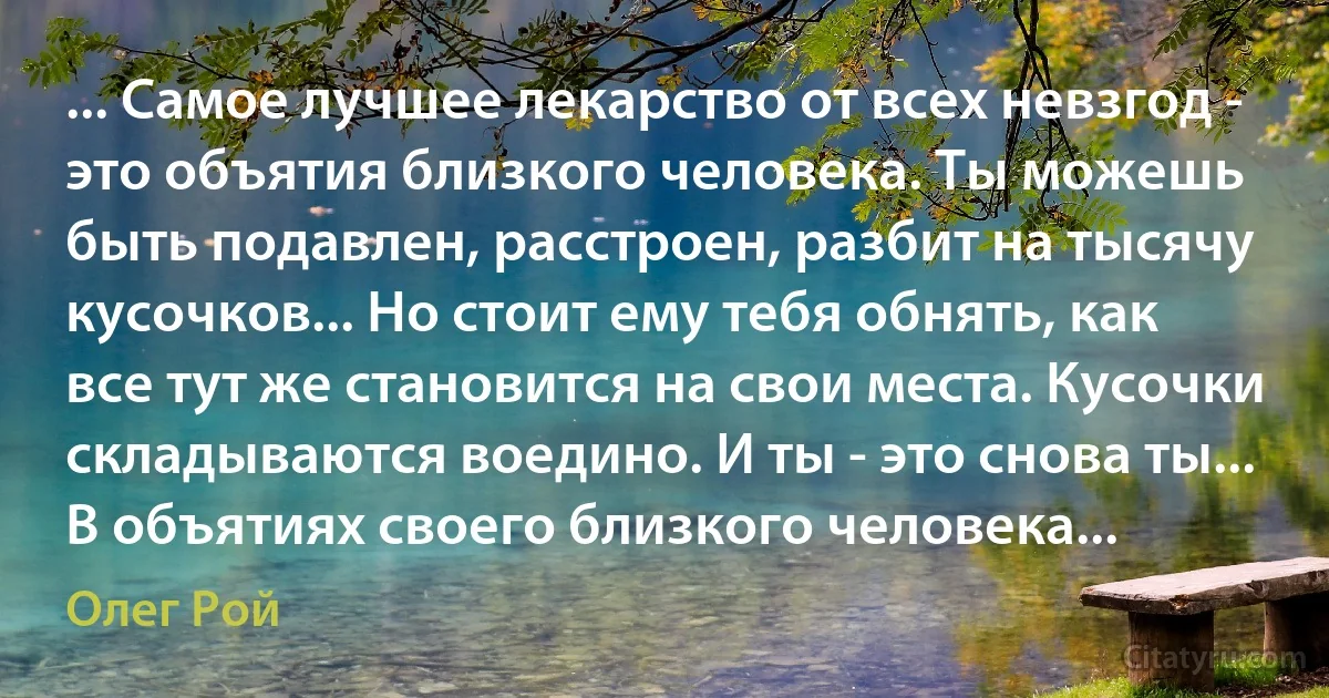 ... Самое лучшее лекарство от всех невзгод - это объятия близкого человека. Ты можешь быть подавлен, расстроен, разбит на тысячу кусочков... Но стоит ему тебя обнять, как все тут же становится на свои места. Кусочки складываются воедино. И ты - это снова ты...
В объятиях своего близкого человека... (Олег Рой)