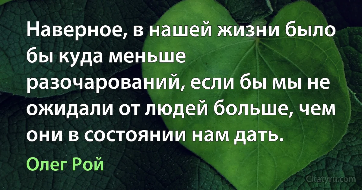 Наверное, в нашей жизни было бы куда меньше разочарований, если бы мы не ожидали от людей больше, чем они в состоянии нам дать. (Олег Рой)