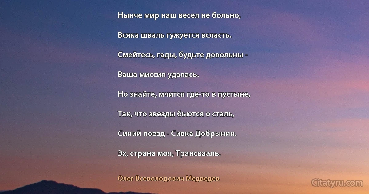 Hынче мир наш весел не больно,

Всяка шваль гужуется всласть.

Смейтесь, гады, будьте довольны -

Ваша миссия удалась.

Hо знайте, мчится где-то в пустыне,

Так, что звезды бьются о сталь,

Синий поезд - Сивка Добрынин.

Эх, страна моя, Трансвааль. (Олег Всеволодович Медведев)