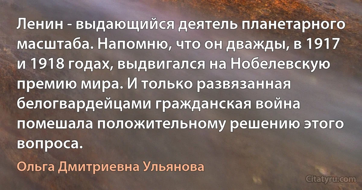 Ленин - выдающийся деятель планетарного масштаба. Напомню, что он дважды, в 1917 и 1918 годах, выдвигался на Нобелевскую премию мира. И только развязанная белогвардейцами гражданская война помешала положительному решению этого вопроса. (Ольга Дмитриевна Ульянова)