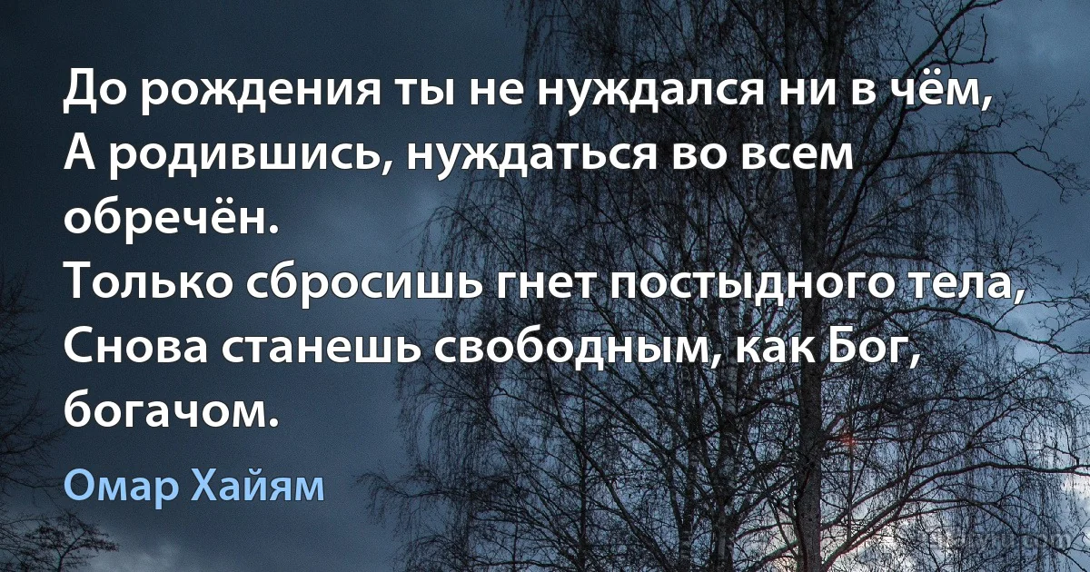 До рождения ты не нуждался ни в чём,
А родившись, нуждаться во всем обречён.
Только сбросишь гнет постыдного тела,
Снова станешь свободным, как Бог, богачом. (Омар Хайям)