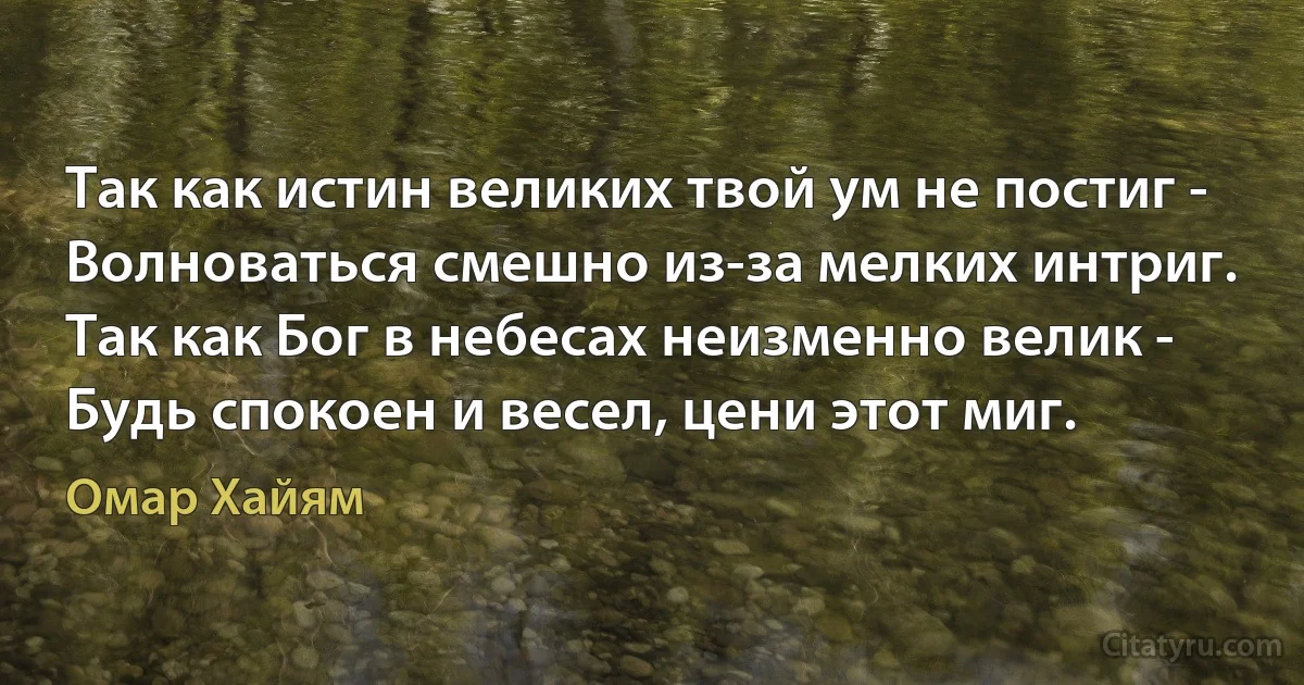 Так как истин великих твой ум не постиг -
Волноваться смешно из-за мелких интриг.
Так как Бог в небесах неизменно велик -
Будь спокоен и весел, цени этот миг. (Омар Хайям)