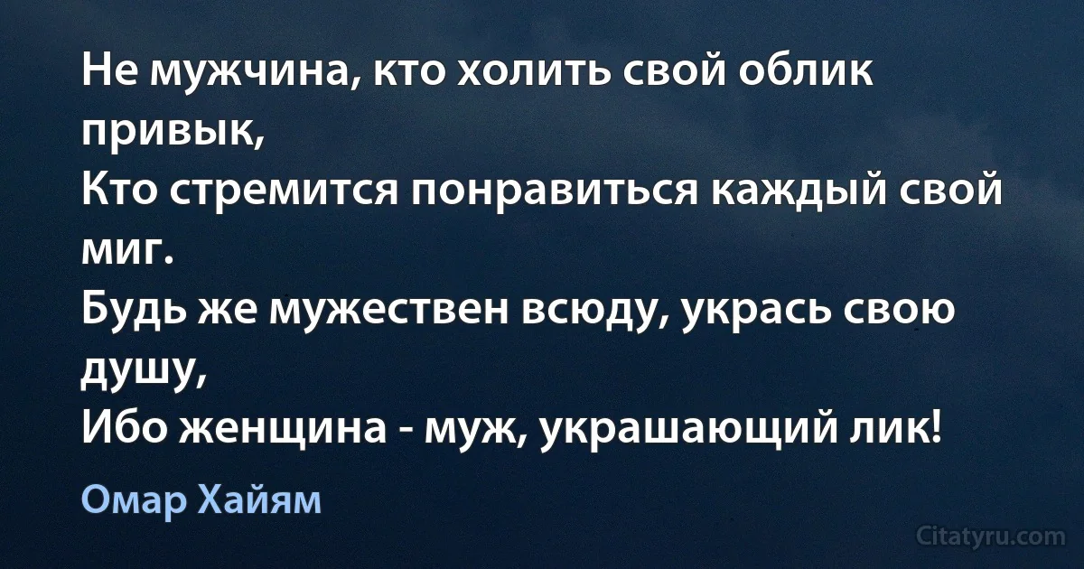 Не мужчина, кто холить свой облик привык,
Кто стремится понравиться каждый свой миг.
Будь же мужествен всюду, укрась свою душу,
Ибо женщина - муж, украшающий лик! (Омар Хайям)