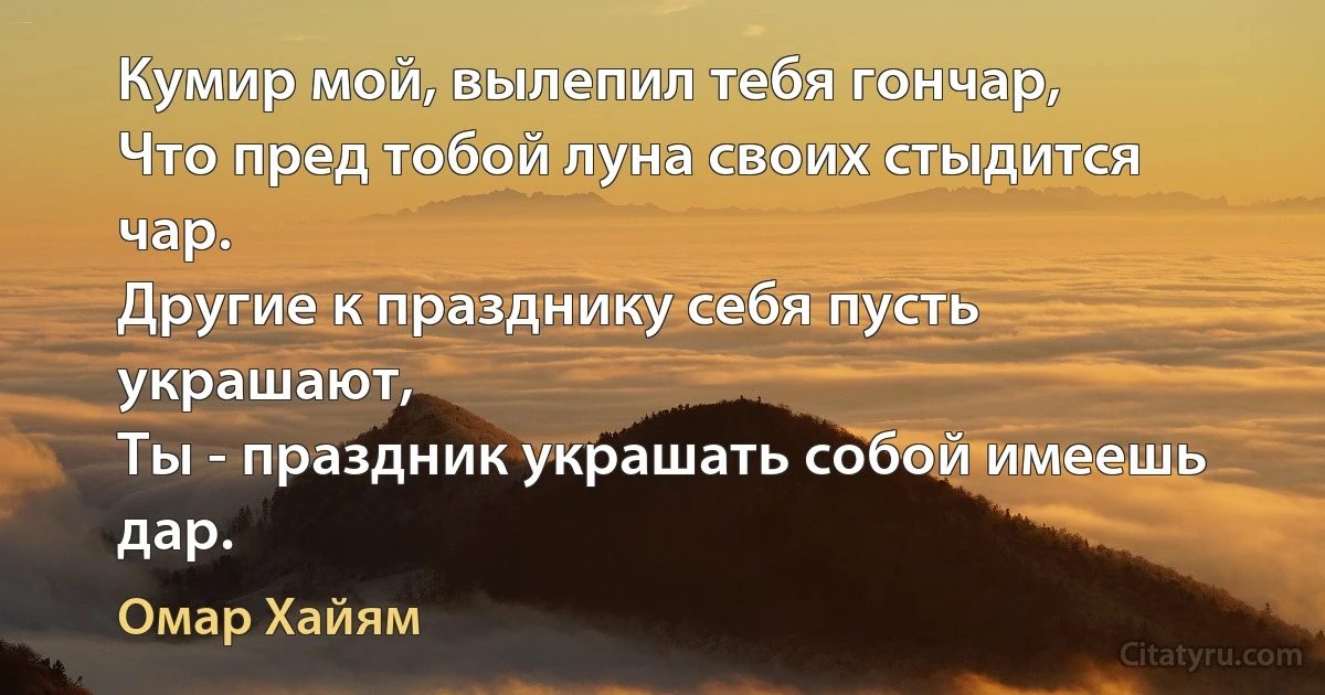 Кумир мой, вылепил тебя гончар,
Что пред тобой луна своих стыдится чар.
Другие к празднику себя пусть украшают,
Ты - праздник украшать собой имеешь дар. (Омар Хайям)