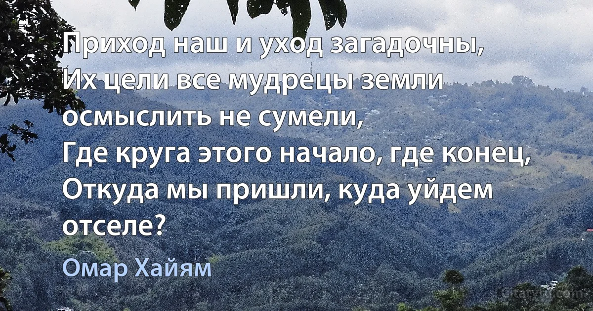 Приход наш и уход загадочны,
Их цели все мудрецы земли осмыслить не сумели,
Где круга этого начало, где конец,
Откуда мы пришли, куда уйдем отселе? (Омар Хайям)