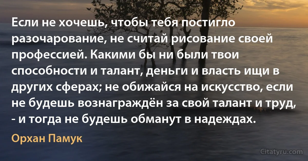 Если не хочешь, чтобы тебя постигло разочарование, не считай рисование своей профессией. Какими бы ни были твои способности и талант, деньги и власть ищи в других сферах; не обижайся на искусство, если не будешь вознаграждён за свой талант и труд, - и тогда не будешь обманут в надеждах. (Орхан Памук)