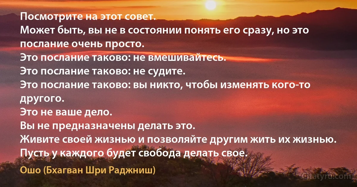 Посмотрите на этот совет.
Может быть, вы не в состоянии понять его сразу, но это послание очень просто.
Это послание таково: не вмешивайтесь.
Это послание таково: не судите.
Это послание таково: вы никто, чтобы изменять кого-то другого.
Это не ваше дело.
Вы не предназначены делать это.
Живите своей жизнью и позволяйте другим жить их жизнью.
Пусть у каждого будет свобода делать свое. (Ошо (Бхагван Шри Раджниш))