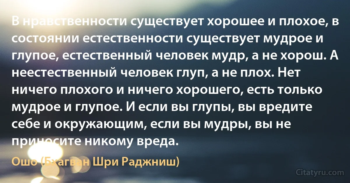 В нравственности существует хорошее и плохое, в состоянии естественности существует мудрое и глупое, естественный человек мудр, а не хорош. А неестественный человек глуп, а не плох. Нет ничего плохого и ничего хорошего, есть только мудрое и глупое. И если вы глупы, вы вредите себе и окружающим, если вы мудры, вы не приносите никому вреда. (Ошо (Бхагван Шри Раджниш))