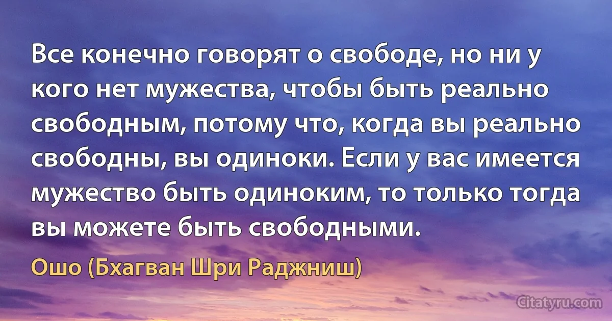 Все конечно говорят о свободе, но ни у кого нет мужества, чтобы быть реально свободным, потому что, когда вы реально свободны, вы одиноки. Если у вас имеется мужество быть одиноким, то только тогда вы можете быть свободными. (Ошо (Бхагван Шри Раджниш))