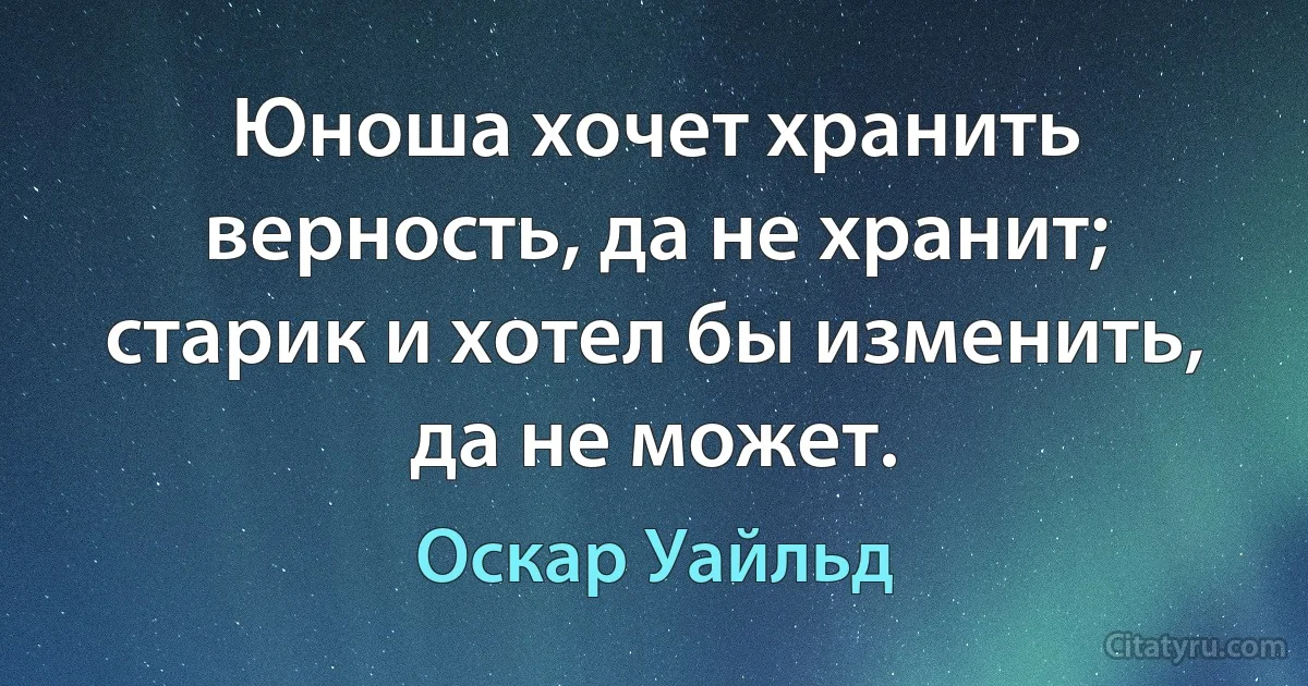 Юноша хочет хранить верность, да не хранит; старик и хотел бы изменить, да не может. (Оскар Уайльд)