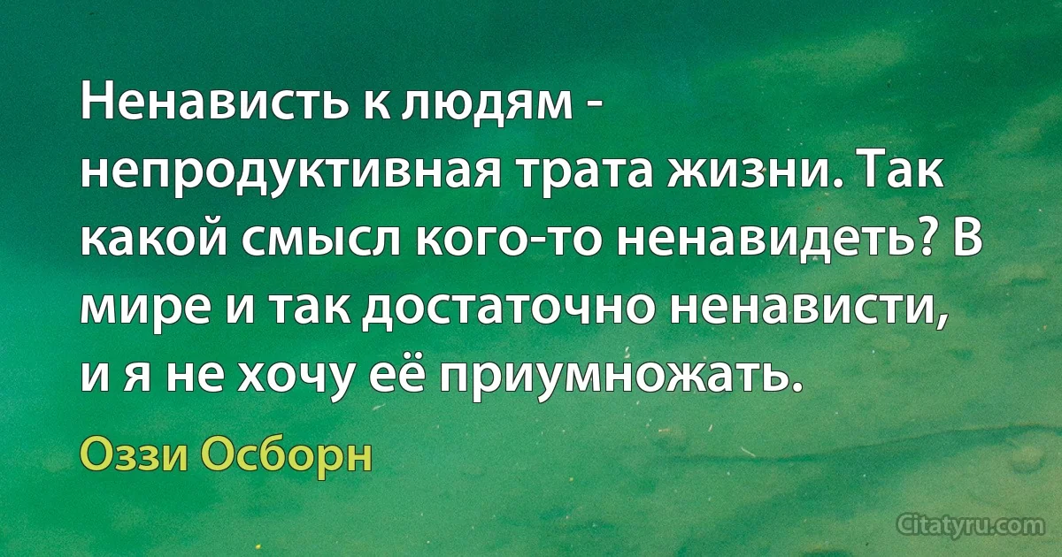 Ненависть к людям - непродуктивная трата жизни. Так какой смысл кого-то ненавидеть? В мире и так достаточно ненависти, и я не хочу её приумножать. (Оззи Осборн)