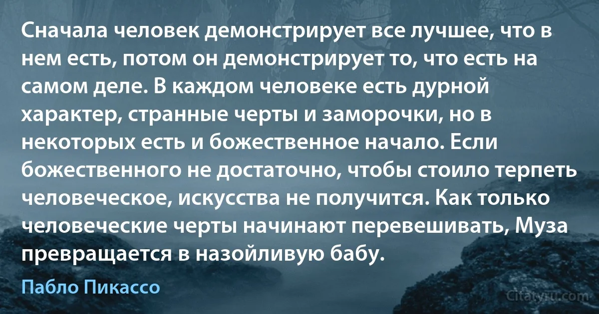 Сначала человек демонстрирует все лучшее, что в нем есть, потом он демонстрирует то, что есть на самом деле. В каждом человеке есть дурной характер, странные черты и заморочки, но в некоторых есть и божественное начало. Если божественного не достаточно, чтобы стоило терпеть человеческое, искусства не получится. Как только человеческие черты начинают перевешивать, Муза превращается в назойливую бабу. (Пабло Пикассо)