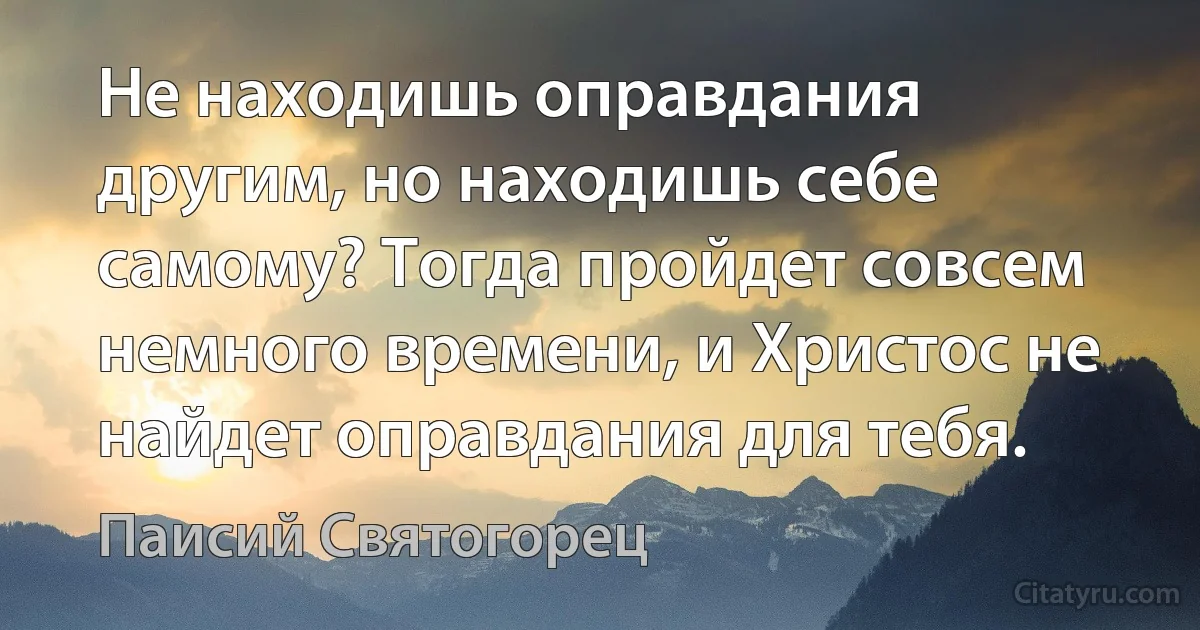 Не находишь оправдания другим, но находишь себе самому? Тогда пройдет совсем немного времени, и Христос не найдет оправдания для тебя. (Паисий Святогорец)