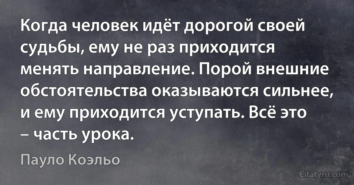 Когда человек идёт дорогой своей судьбы, ему не раз приходится менять направление. Порой внешние обстоятельства оказываются сильнее, и ему приходится уступать. Всё это – часть урока. (Пауло Коэльо)