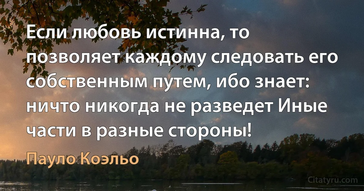 Если любовь истинна, то позволяет каждому следовать его собственным путем, ибо знает: ничто никогда не разведет Иные части в разные стороны! (Пауло Коэльо)