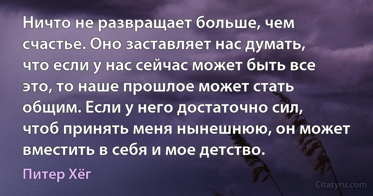 Ничто не развращает больше, чем счастье. Оно заставляет нас думать, что если у нас сейчас может быть все это, то наше прошлое может стать общим. Если у него достаточно сил, чтоб принять меня нынешнюю, он может вместить в себя и мое детство. (Питер Хёг)