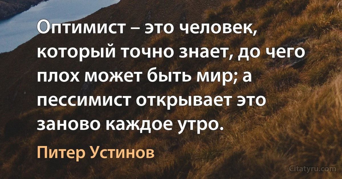 Оптимист – это человек, который точно знает, до чего плох может быть мир; а пессимист открывает это заново каждое утро. (Питер Устинов)